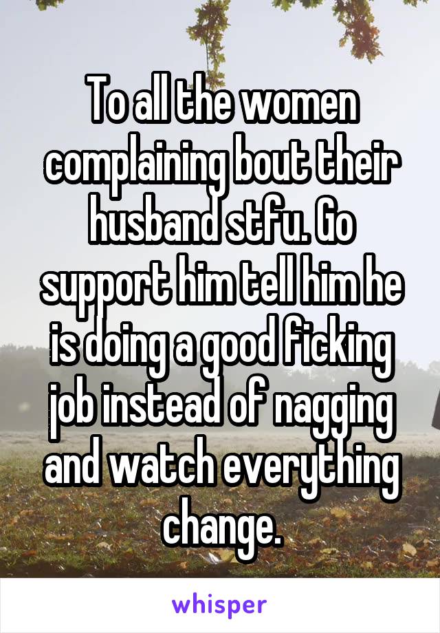 To all the women complaining bout their husband stfu. Go support him tell him he is doing a good ficking job instead of nagging and watch everything change.