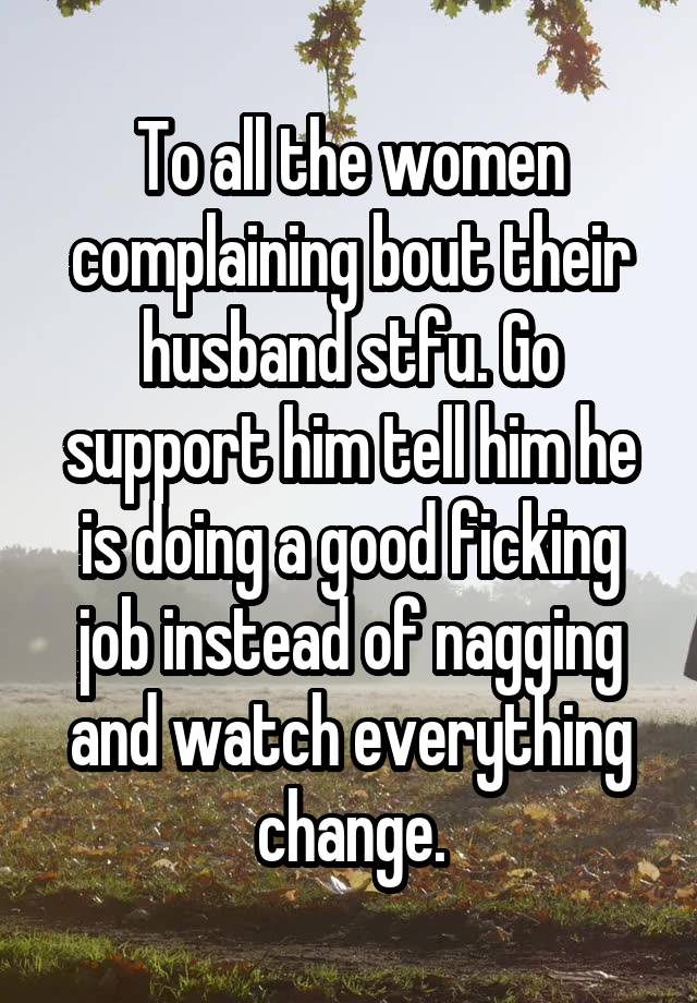 To all the women complaining bout their husband stfu. Go support him tell him he is doing a good ficking job instead of nagging and watch everything change.