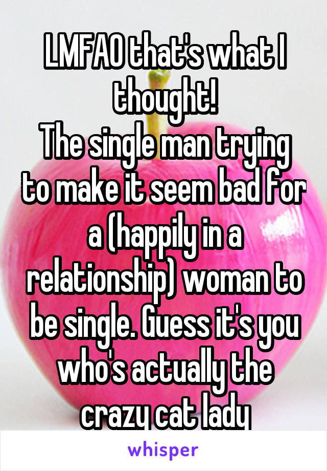 LMFAO that's what I thought!
The single man trying to make it seem bad for a (happily in a relationship) woman to be single. Guess it's you who's actually the crazy cat lady