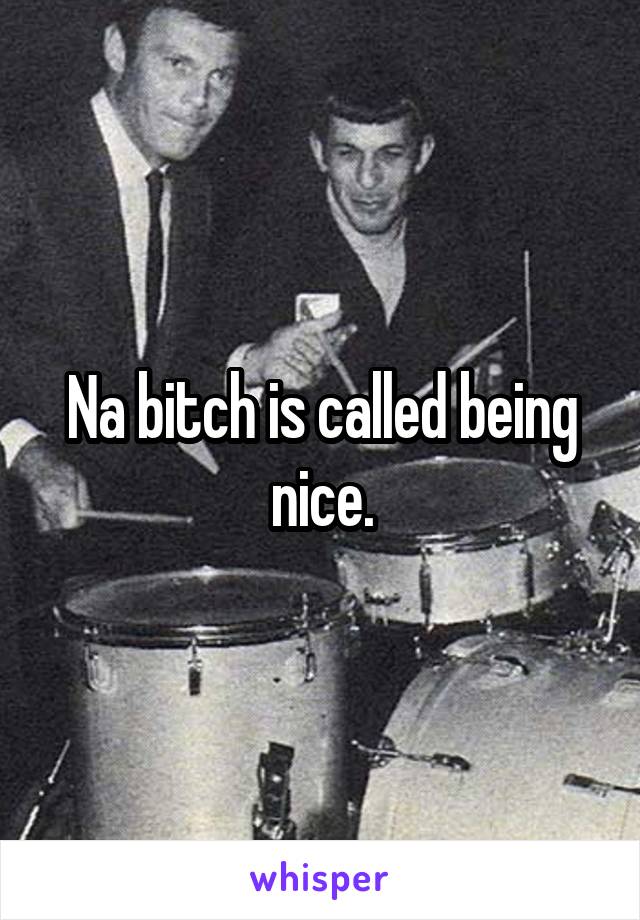 Na bitch is called being nice.