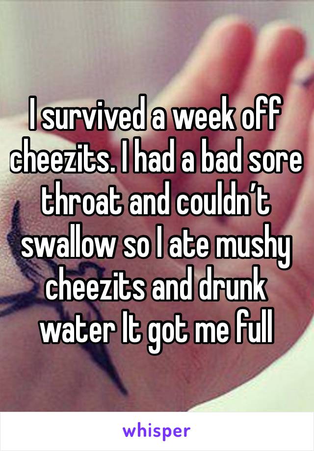 I survived a week off cheezits. I had a bad sore throat and couldn’t swallow so I ate mushy cheezits and drunk water It got me full 