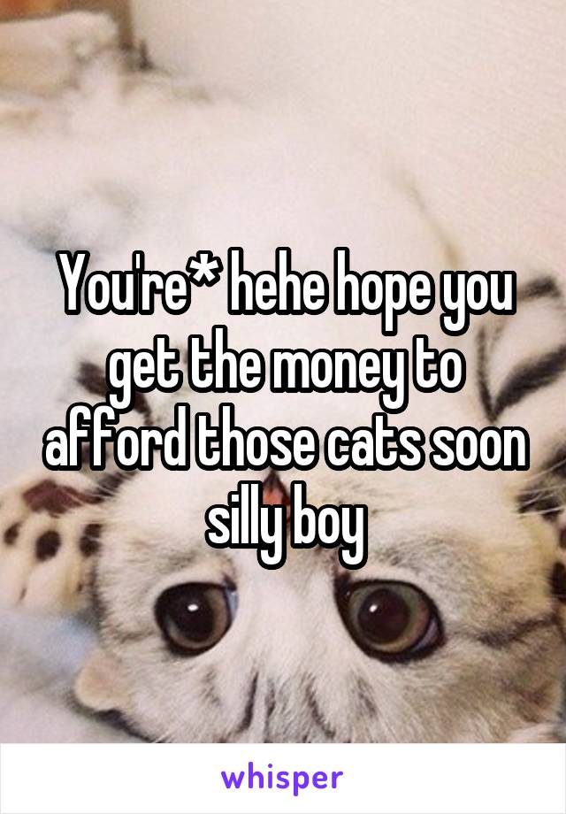 You're* hehe hope you get the money to afford those cats soon silly boy