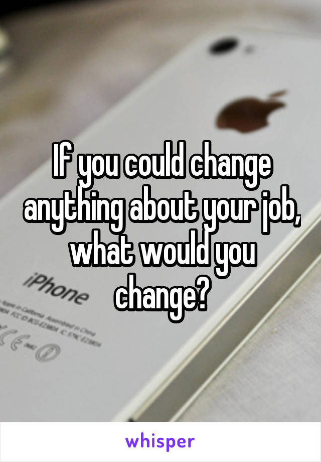 If you could change anything about your job, what would you change?