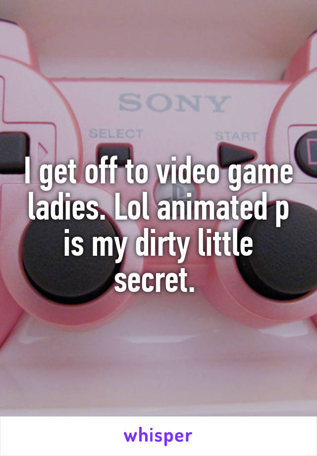 I get off to video game ladies. Lol animated p is my dirty little secret. 