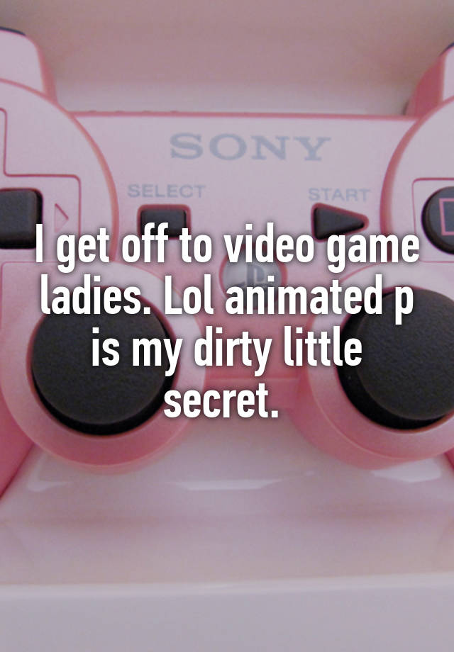 I get off to video game ladies. Lol animated p is my dirty little secret. 