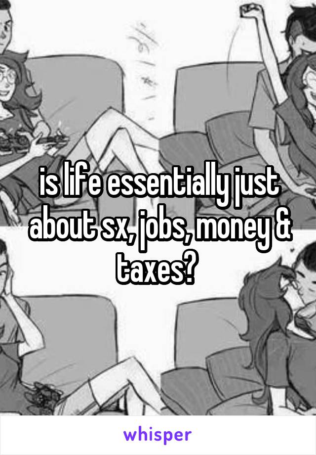 is life essentially just about sx, jobs, money & taxes? 