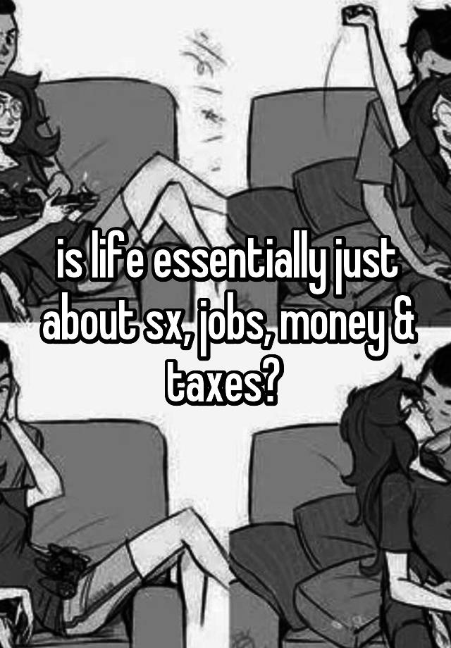 is life essentially just about sx, jobs, money & taxes? 