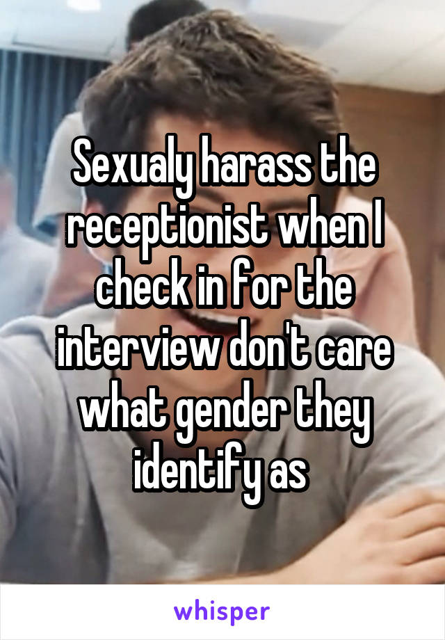 Sexualy harass the receptionist when I check in for the interview don't care what gender they identify as 