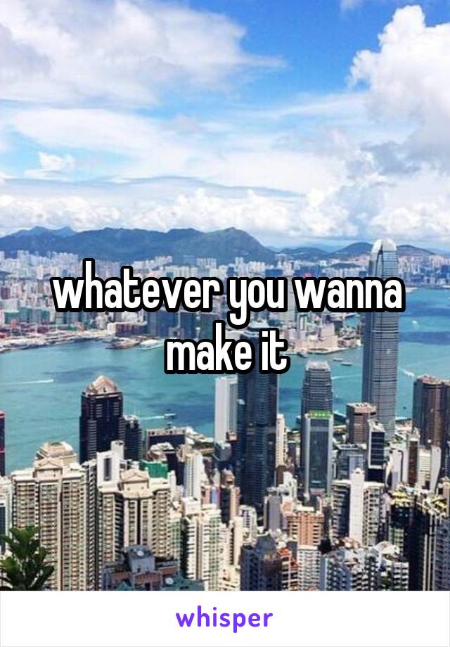 whatever you wanna make it