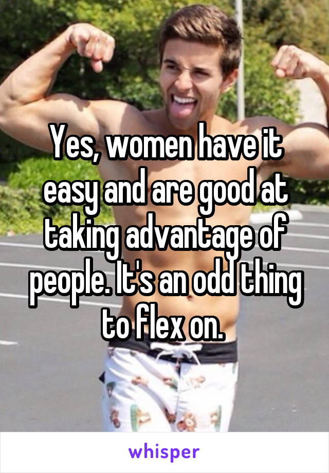 Yes, women have it easy and are good at taking advantage of people. It's an odd thing to flex on. 