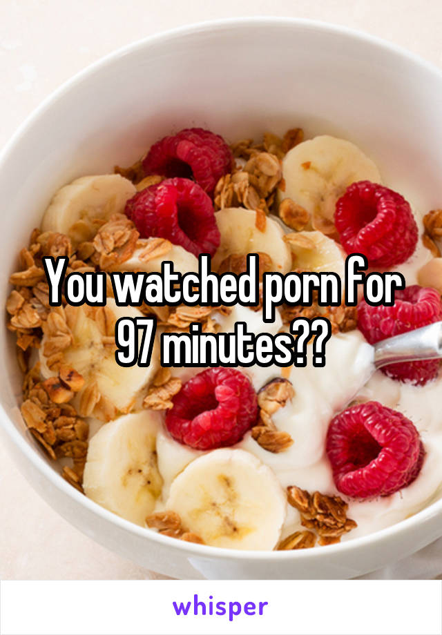 You watched porn for 97 minutes??