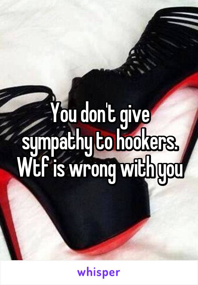 You don't give sympathy to hookers. Wtf is wrong with you