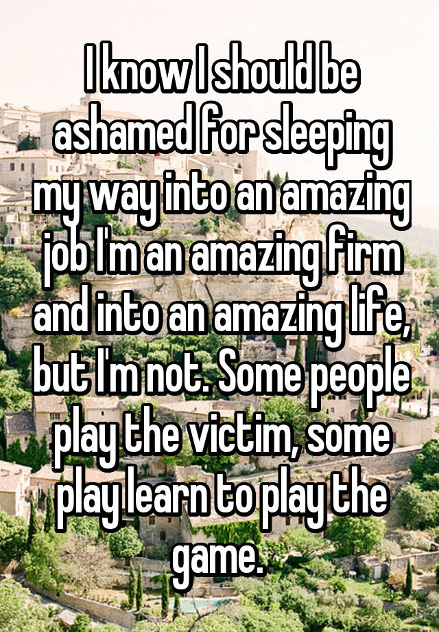 I know I should be ashamed for sleeping my way into an amazing job I'm an amazing firm and into an amazing life, but I'm not. Some people play the victim, some play learn to play the game. 