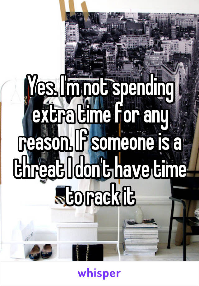Yes. I'm not spending extra time for any reason. If someone is a threat I don't have time to rack it