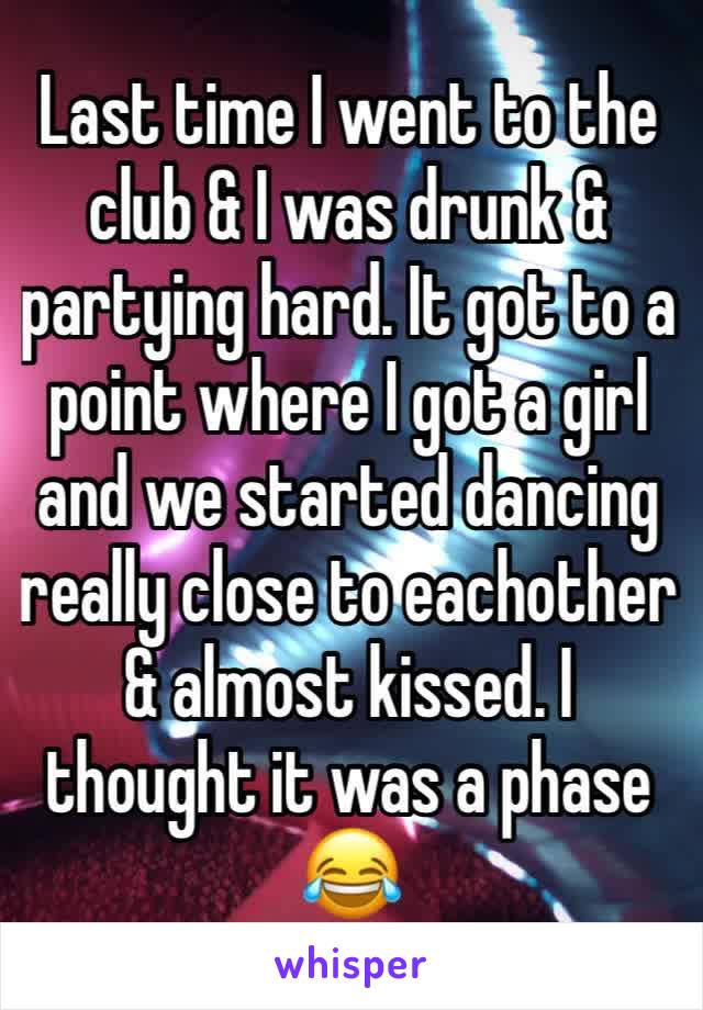 Last time I went to the club & I was drunk & partying hard. It got to a point where I got a girl and we started dancing really close to eachother & almost kissed. I thought it was a phase😂