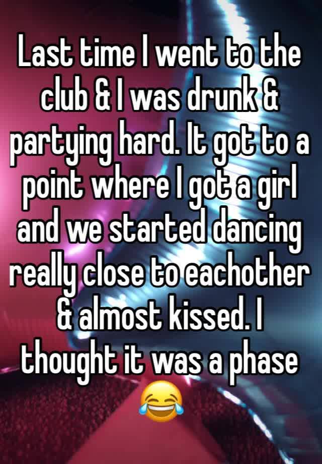 Last time I went to the club & I was drunk & partying hard. It got to a point where I got a girl and we started dancing really close to eachother & almost kissed. I thought it was a phase😂