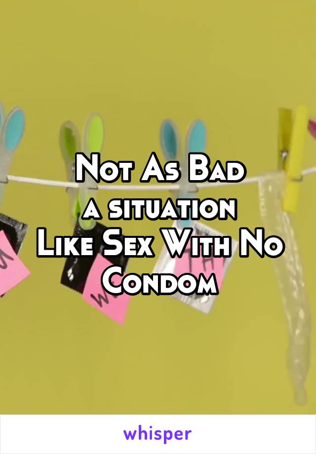 Not As Bad
a situation
Like Sex With No Condom