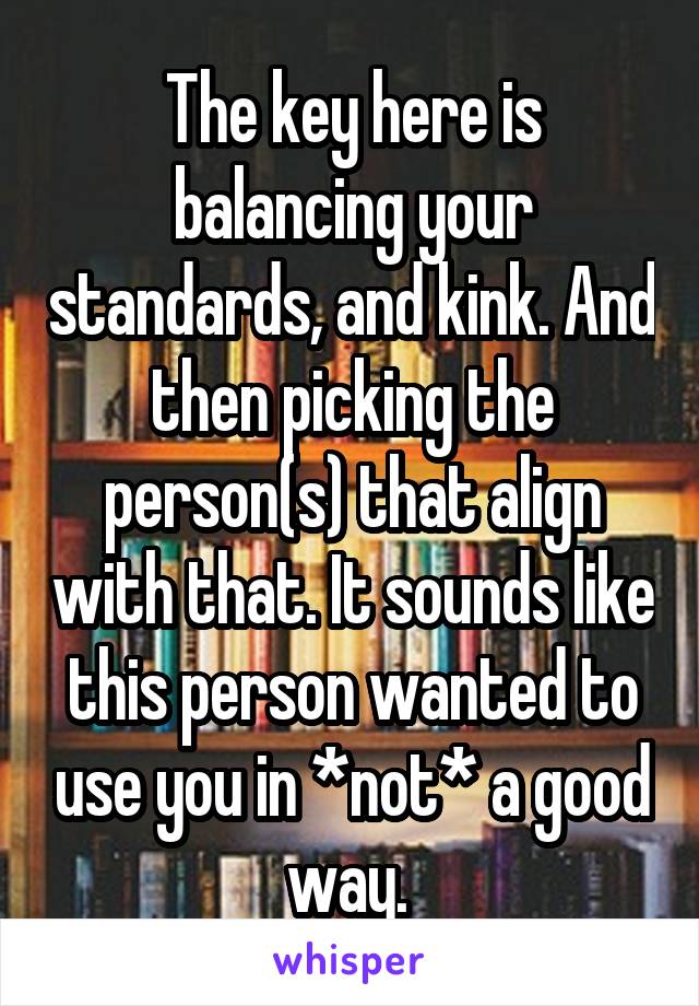 The key here is balancing your standards, and kink. And then picking the person(s) that align with that. It sounds like this person wanted to use you in *not* a good way. 