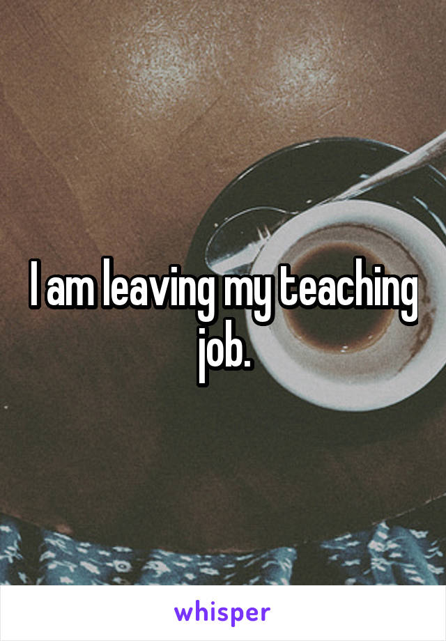 I am leaving my teaching job.