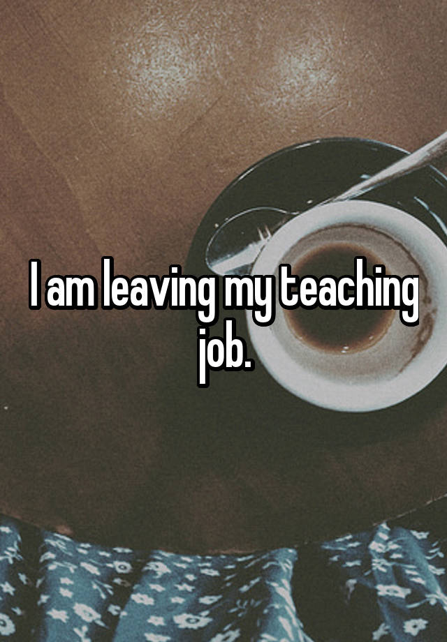 I am leaving my teaching job.