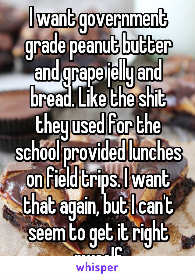 I want government grade peanut butter and grape jelly and bread. Like the shit they used for the school provided lunches on field trips. I want that again, but I can't seem to get it right myself