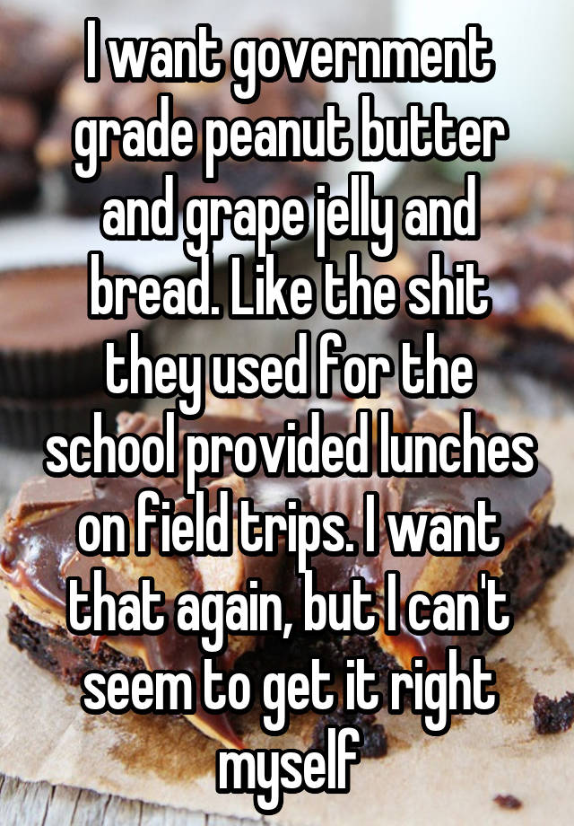 I want government grade peanut butter and grape jelly and bread. Like the shit they used for the school provided lunches on field trips. I want that again, but I can't seem to get it right myself