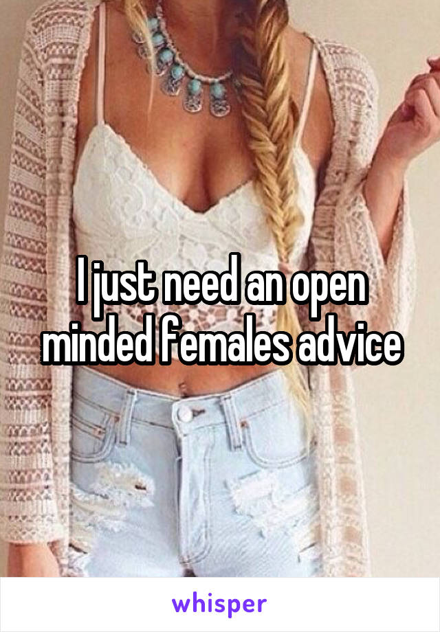 I just need an open minded females advice