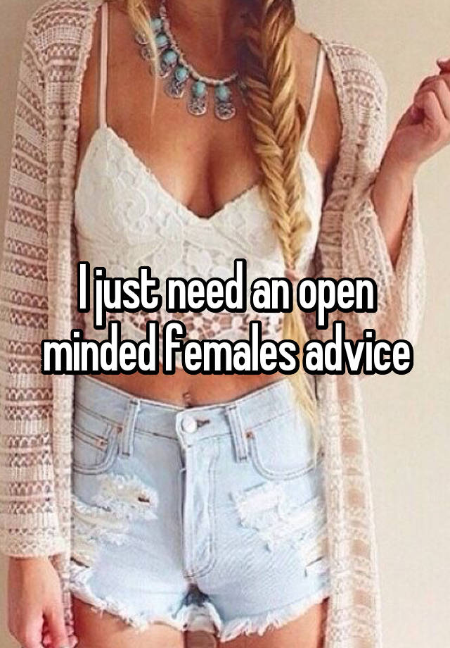 I just need an open minded females advice