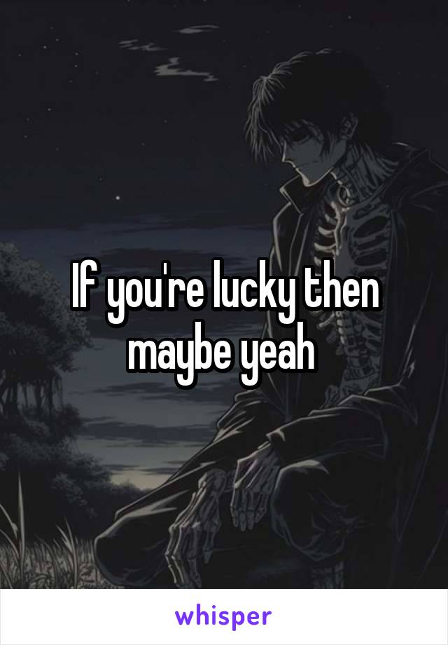 If you're lucky then maybe yeah 