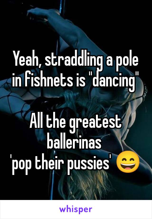 Yeah, straddling a pole in fishnets is "dancing"

All the greatest ballerinas 
'pop their pussies' 😄