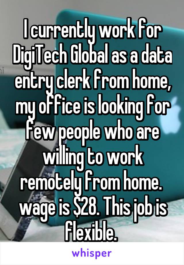  I currently work for DigiTech Global as a data entry clerk from home, my office is looking for few people who are willing to work remotely from home.  wage is $28. This job is flexible. 