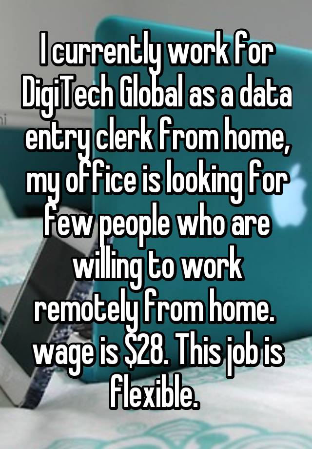  I currently work for DigiTech Global as a data entry clerk from home, my office is looking for few people who are willing to work remotely from home.  wage is $28. This job is flexible. 