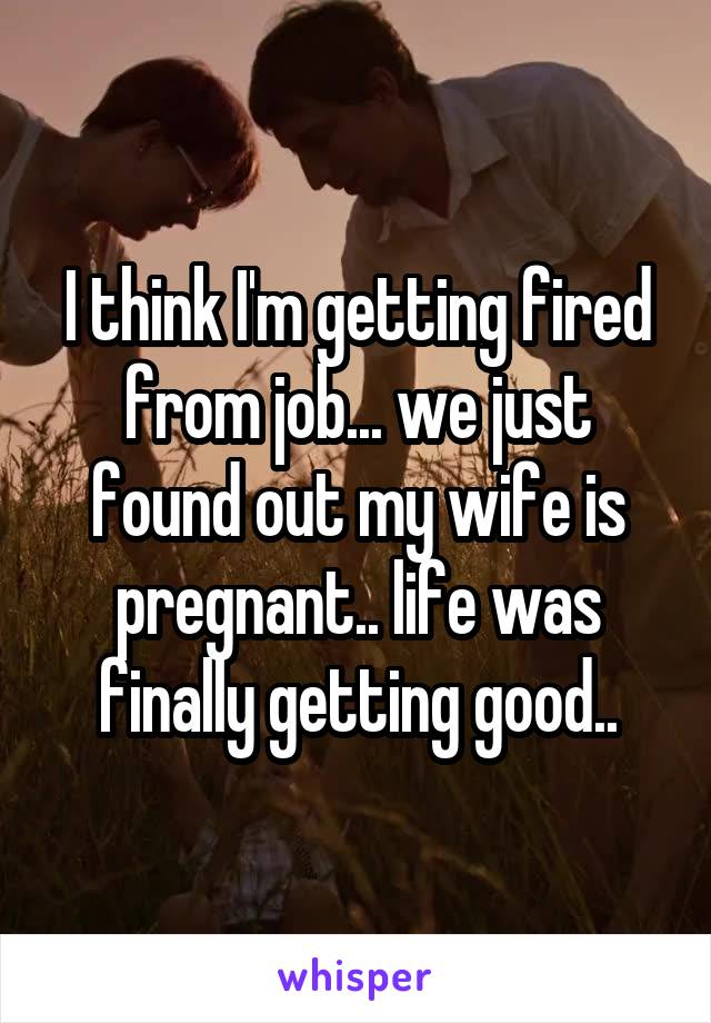 I think I'm getting fired from job... we just found out my wife is pregnant.. life was finally getting good..