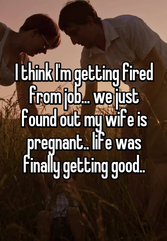 I think I'm getting fired from job... we just found out my wife is pregnant.. life was finally getting good..