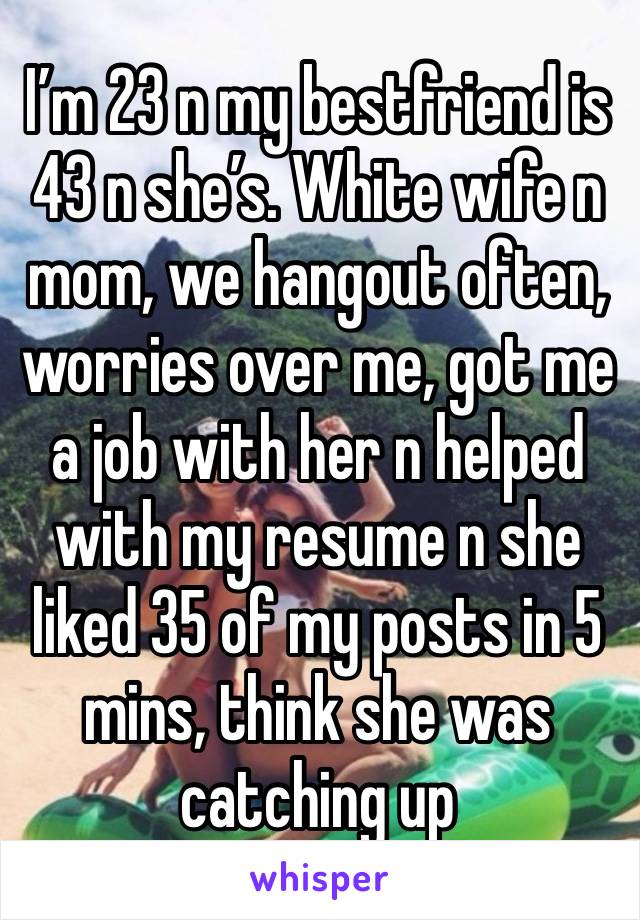 I’m 23 n my bestfriend is 43 n she’s. White wife n mom, we hangout often, worries over me, got me a job with her n helped with my resume n she liked 35 of my posts in 5 mins, think she was catching up