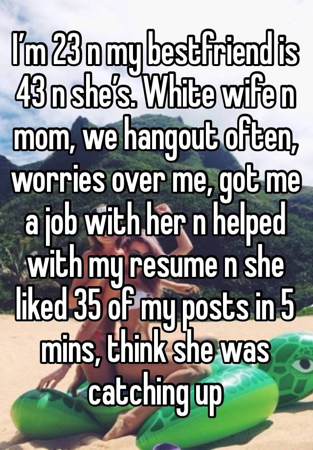 I’m 23 n my bestfriend is 43 n she’s. White wife n mom, we hangout often, worries over me, got me a job with her n helped with my resume n she liked 35 of my posts in 5 mins, think she was catching up