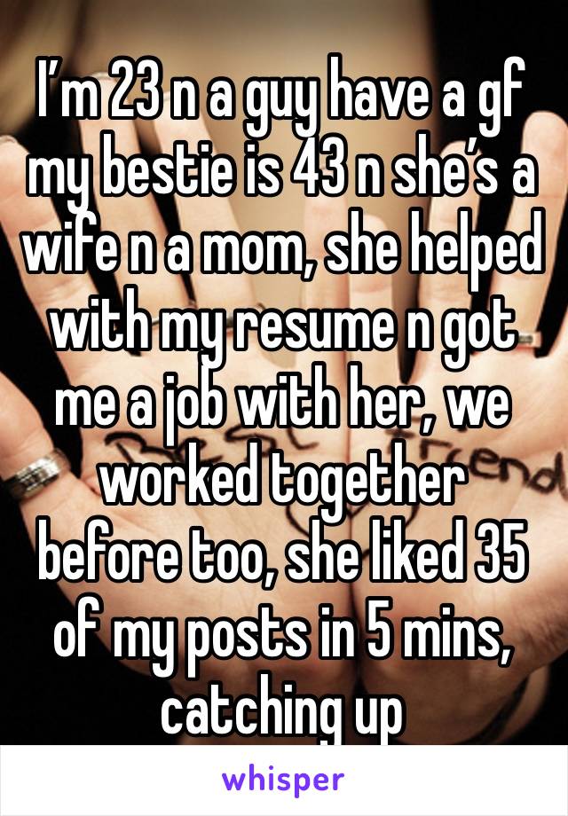 I’m 23 n a guy have a gf my bestie is 43 n she’s a wife n a mom, she helped with my resume n got me a job with her, we worked together  before too, she liked 35 of my posts in 5 mins, catching up