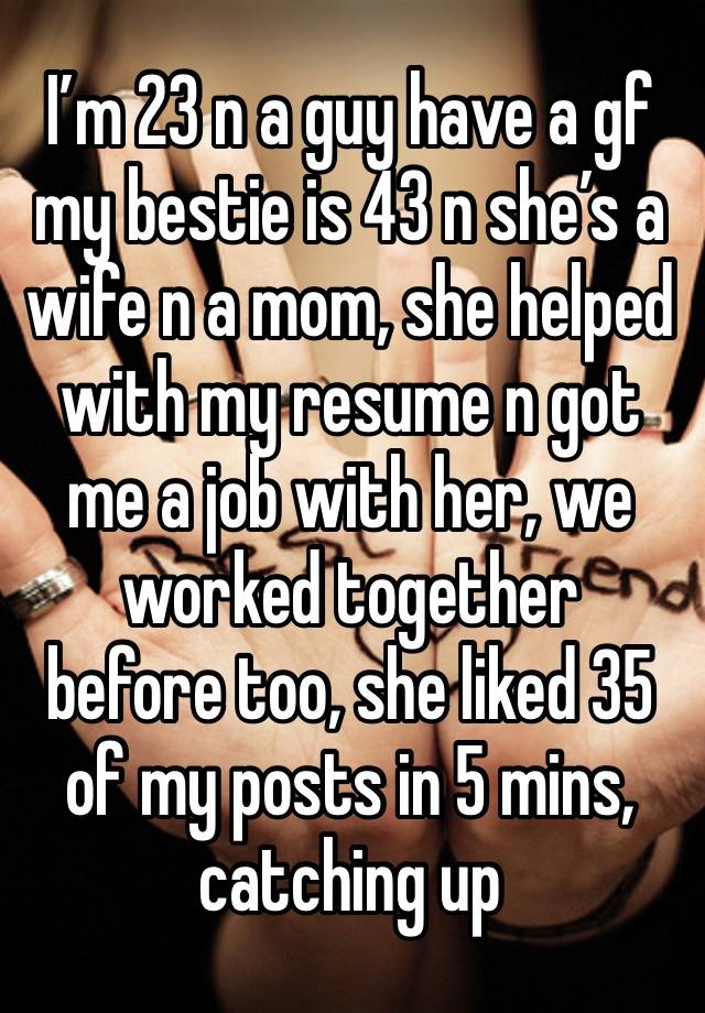 I’m 23 n a guy have a gf my bestie is 43 n she’s a wife n a mom, she helped with my resume n got me a job with her, we worked together  before too, she liked 35 of my posts in 5 mins, catching up