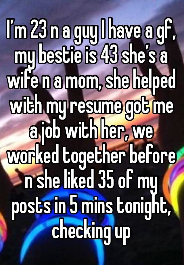 I’m 23 n a guy I have a gf, my bestie is 43 she’s a wife n a mom, she helped with my resume got me a job with her, we worked together before n she liked 35 of my posts in 5 mins tonight, checking up 