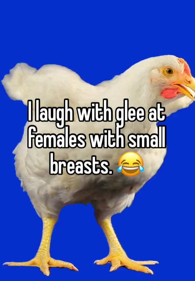 I laugh with glee at females with small breasts. 😂