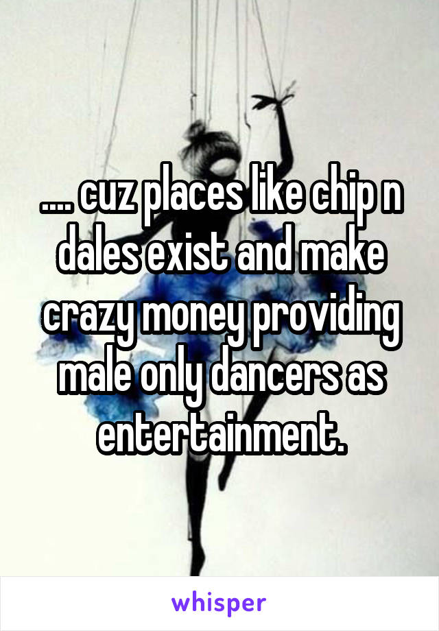 .... cuz places like chip n dales exist and make crazy money providing male only dancers as entertainment.