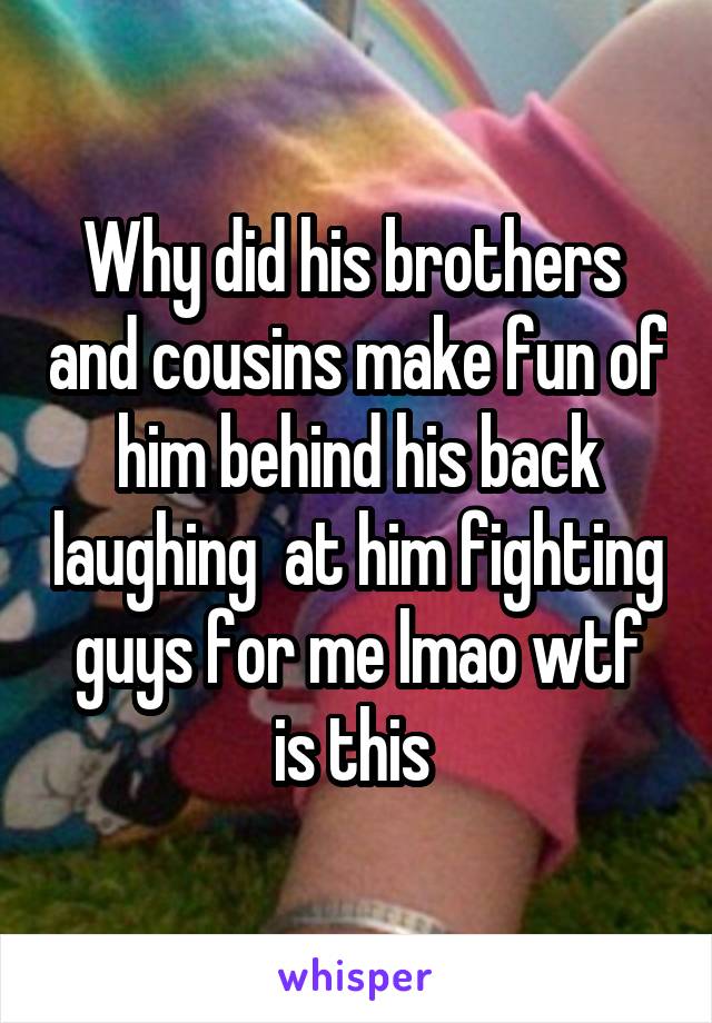 Why did his brothers  and cousins make fun of him behind his back laughing  at him fighting guys for me lmao wtf is this 