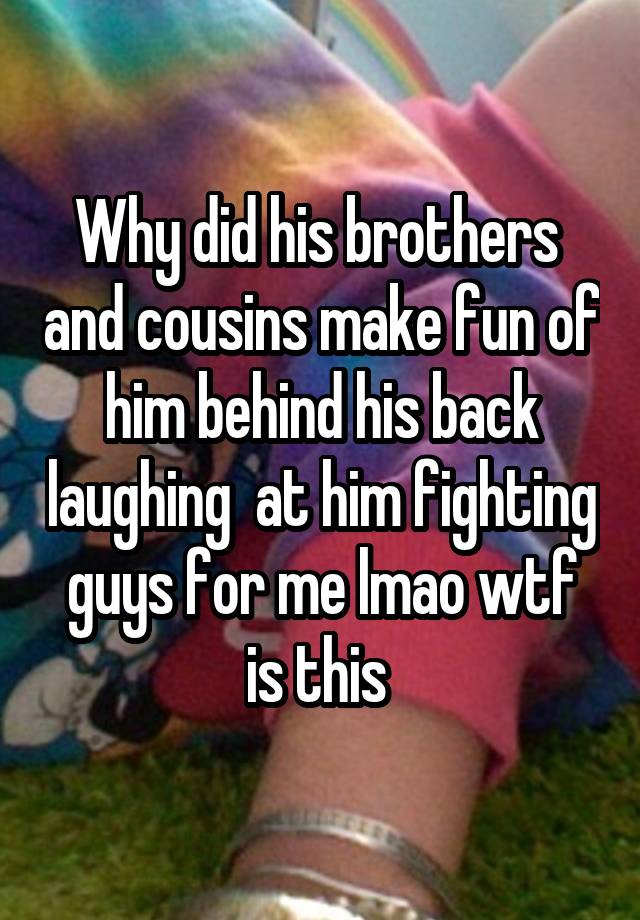 Why did his brothers  and cousins make fun of him behind his back laughing  at him fighting guys for me lmao wtf is this 