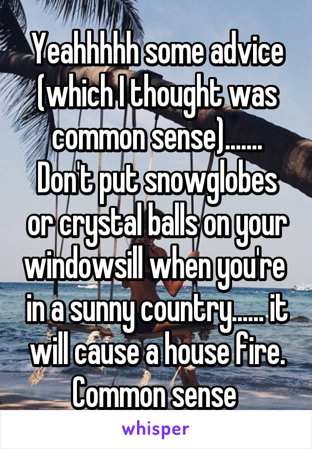 Yeahhhhh some advice (which I thought was common sense).......
Don't put snowglobes or crystal balls on your windowsill when you're  in a sunny country...... it will cause a house fire.
Common sense 