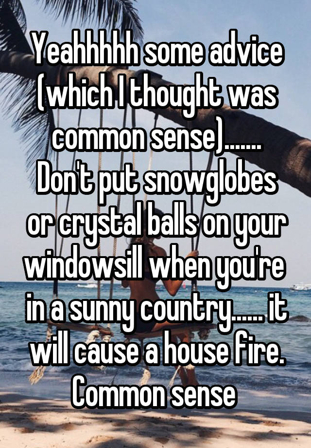 Yeahhhhh some advice (which I thought was common sense).......
Don't put snowglobes or crystal balls on your windowsill when you're  in a sunny country...... it will cause a house fire.
Common sense 