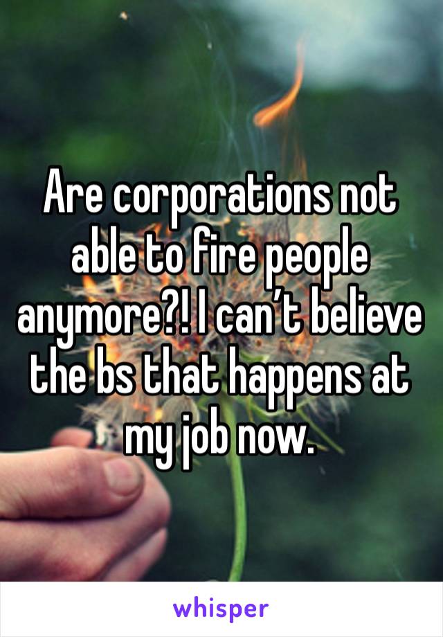 Are corporations not able to fire people anymore?! I can’t believe the bs that happens at my job now. 