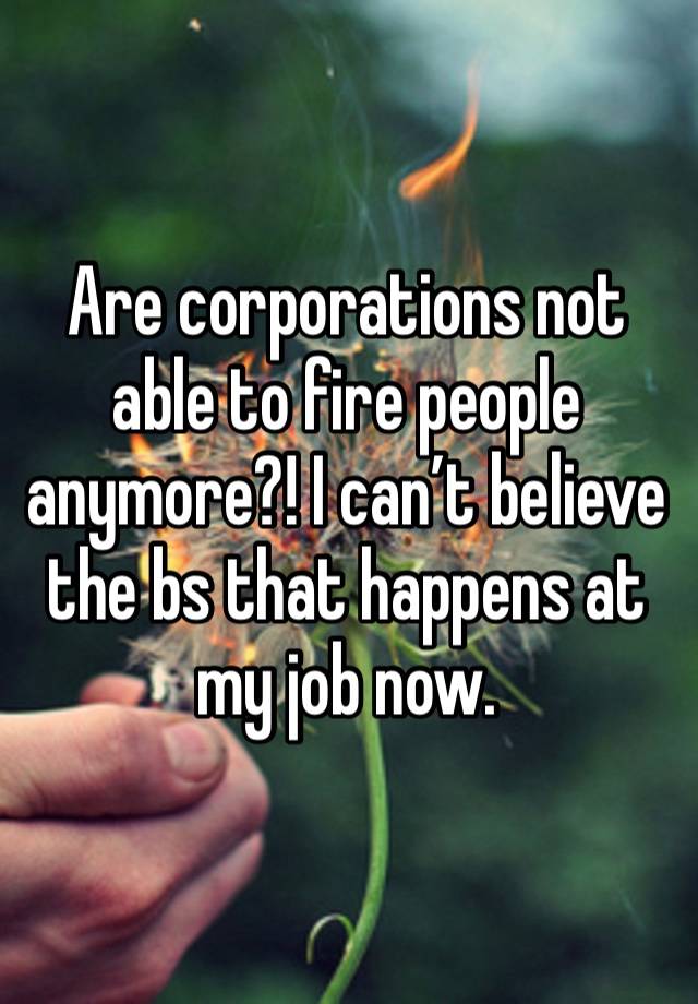 Are corporations not able to fire people anymore?! I can’t believe the bs that happens at my job now. 