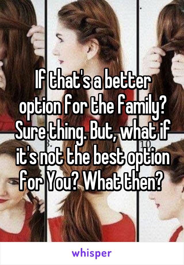 If that's a better option for the family? Sure thing. But, what if it's not the best option for You? What then? 