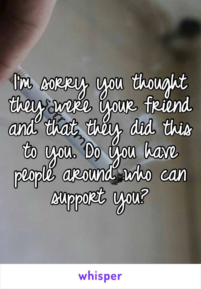 I’m sorry you thought they were your friend and that they did this to you. Do you have people around who can support you?  