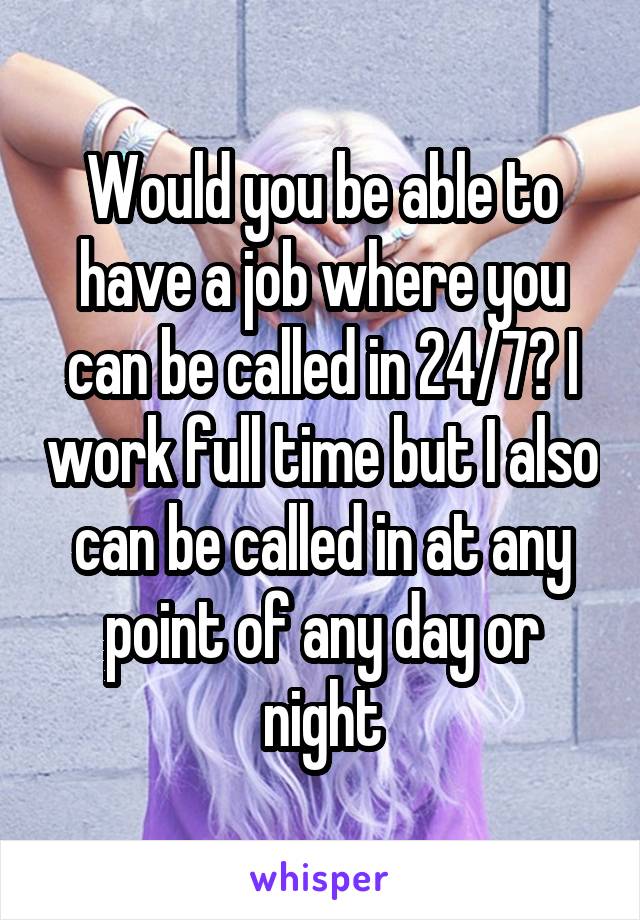 Would you be able to have a job where you can be called in 24/7? I work full time but I also can be called in at any point of any day or night